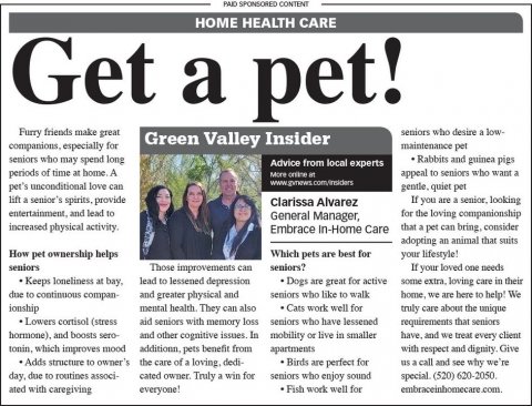 Newspaper, Text, Person. Text: PAID SPONSORED CONTENT Get make a HOME pet! HEALTH Insider CARE Furry friends great seniors who desire a low- Green Valley companions, especially for seniors who may spend long Rabbits and guinea pigs Advice from local experts periods of time at home. A appeal to seniors who want a pet's unconditional love can lift a senior's spirits, provide If you are a senior, looking Clarissa Alvarez entertainment, and lead to for the loving companionship General Manager, increased physical activity. that 2 pet can bring, consider Embrace In-Home Care adopting an