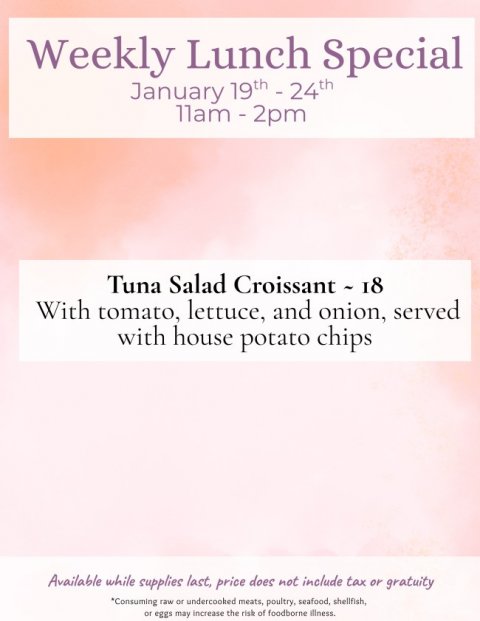 Advertisement, Poster, Page. Text: Weekly Lunch Special January 19th - 24th Tuna Salad Croissant - 18 With tomato, lettuce, and onion, served with house potato chips Available while supplies last, price does not include tax or gratuity *Consuming raw or undercooked meats, poultry, seafood, shellfish, or eggs may increase the risk of foodborne illness.