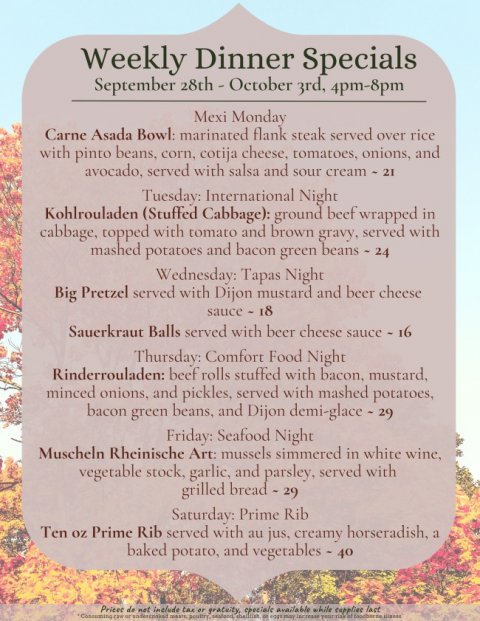 Advertisement, Text, Poster. Text: Weekly Dinner Specials September 28th - October 3rd, 4pm-8pm Mexi Monday Carne Asada Bowl: marinated flank steak served over rice with pinto beans, corn, cotija cheese, tomatoes, onions, and avocado, served with salsa and sour cream - 21 Tuesday: International Night Kohlrouladen (Stuffed Cabbage): ground beef wrapped in cabbage, topped with tomato and brown gravy, served with mashed potatoes and bacon green beans - 24 Wednesday: Tapas Night Big Pretzel served with Dijon mustard and beer cheese Sauerkraut Balls served with beer cheese sauce - 16 Thursday: Comfort Food Night Rinderrouladen: beef rolls stuffed with bacon, mustard, minced onions, and pickles, served with mashed potatoes, bacon green