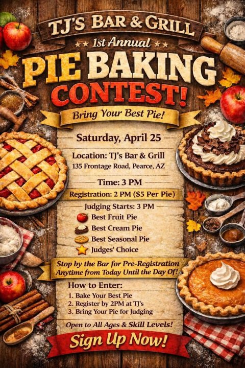 Advertisement, Poster, Text. Text: 1st Annual PIE BAKING CONTEST! Bring Your Best Pie! Saturday, April 25 Location: TJ's Bar r &amp; Grill 135 Frontage Road, Pearce, AZ Time: 3 PM Registration: 2 PM ($5 Per Pie) Judging Starts: 3 PM Best Fruit Pie Best Cream Pie Best Seasonal Pie Judges' Choice Stop by the Bar for Pre-Registration Anytime from Today Until the Day Of! How to Enter: 1. Bake Your Best Pie 2. Register by 2PM at TJ's 3. Bring Your Pie for Judging Open to All Ages &amp; Skill Levels! Sign Up Now!