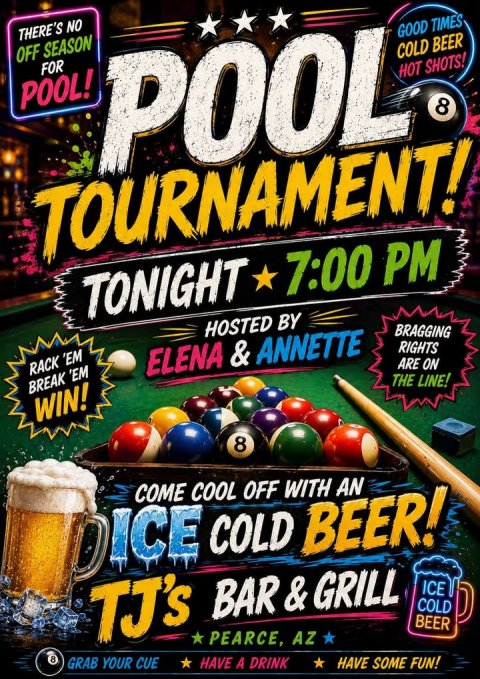 Advertisement, Poster, Beer. Text: THERE'S NO OFF SEASON FOR POOL HOT GOOD TIMES POOL! COLD BEER SHOTS! 8 TONIGHT 7:00 PM HOSTED BY RACK 'EM BRAGGING BREAK 'EM ELENA &amp; ANNETTE RIGHTS WIN! ARE ON THE LINE! 8 COME COOL OFF WITH AN DICE COLD BEER! TJ's BAR&amp;GRILL ICE COLD 8 PEARCE, AZ BEER GRAB YOUR CUE have A DRINK HAVE SOME FUN!