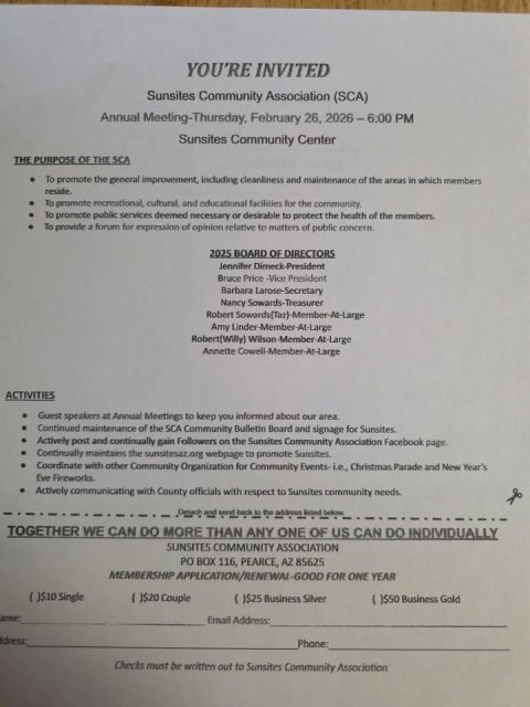 Text, Book, Document. Text: YOU'RE INVITED Sunsites Community Association (SCA) Annual Meeting-Thursday, February 26. 2026-6:00 PM Sunsites Community Center THE PURPOSE OF THE SCA To promote the general improvement including cleanliness and maintenance of the areas in which members reside. To promote recreational, cultural, and educational facilities for the community. To promote public services deemed necessary or desirable to protect the health of the members. To provide a forum for expression of opinion relative to matters of public concern 2025 BOARD OF DIRECTORS Jennifer Dimeck-President Bruce Price -Vice President Barbara Larose-Secretary Nancy Sowards-Treasurer Robert(Willy) Wilson-Member-At-Large ACTIVITIES Guest speakers at