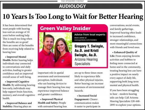 Newspaper, Text, Person. Text: PAID SPONSORED CONTENT AUDIOLOGY 10 Years Is Too Long to Wait for Better Hearing conversations, social events, most people with hearing Green Valley Insider and family gatherings. loss wait an average of 10 Improved hearing often leads Advice from local experts years before seeking help. This is much too long when stronger relationships, and the benefits are so great! more meaningful connections Here are some of the benefits Gregory T. Swingle, with friends and loved ones. from receiving help related to Au.D. and Kristi hearing loss Enhanced