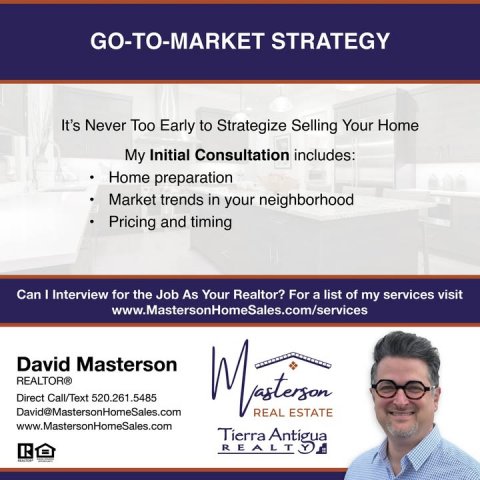 Advertisement, Poster, Person. Text: GO-TO-MARKET STRATEGY It's Never Too Early to Strategize Selling Your Home My Initial Consultation includes: Home preparation Market trends in your neighborhood Pricing and timing Can I Interview for the Job As Your Realtor? For a list of my services visit www.MastersonHomeSales.com/services David Masterson REALTOR® Direct Call/Text 520.261.5485 David@MastersonHomeSales.com REAL ESTATE www.MastersonHomeSales.com Tierra Antigua