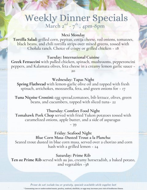 Text, Advertisement, Poster. Text: Weekly Dinner Specials Mexi Monday Tortilla Salad: grilled corn, pepitas, cotija cheese, red onions, tomatoes, black beans, and chili tortilla strips over mixed greens, tossed with Cholula ranch. Choice of crispy or grilled chicken - 18 Tuesday: International Cuisine Greek Fettuccini with pulled chicken, spinach, mushrooms, pepperoncini peppers, and Kalamata olives, feta cheese in a creamy lemon garlic sauce - 20 Wednesday: Tapas Night Spring Flatbread with lemon-garlic olive oil and topped with fresh spinach, artichokes, mozzarella, feta, and green onions for - 17 Tuna Niçoise Crostini: egg spread,tomatoes, bib lettuce, olives, green beans, and cucumbers, topped with sliced tuna- 22