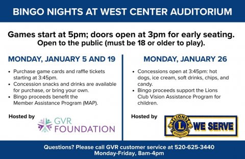 Advertisement, Poster, Page. Text: BINGO NIGHTS AT WEST CENTER AUDITORIUM Games start at 5pm; doors open at 3pm for early seating. Open to the public (must be 18 or older to play). MONDAY, JANUARY 5 AND 19 MONDAY, JANUARY 26 Purchase game cards and raffle tickets Concessions open at 3:45pm: hot starting at 3:45pm. dogs, ice cream, soft drinks, chips, and Concession snacks and drinks are available candy. for purchase, or bring your own. Bingo proceeds support the Lions Club Vision Assistance Program for Bingo proceeds benefit the Member Assistance Program (MAP). children. Hosted by Hosted by GVR WE SERVE FOUNDATION Questions?