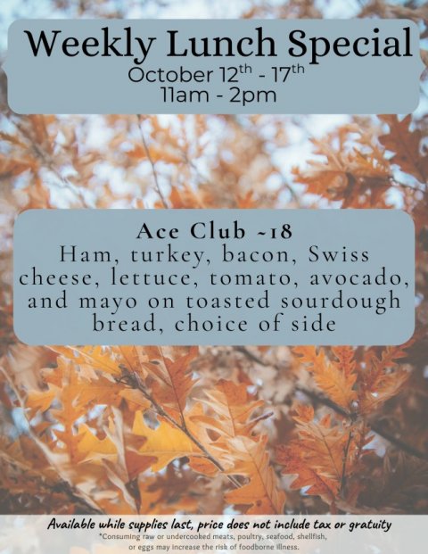 Leaf, Tree, Vegetation. Text: Weekly Lunch Special Ace Club ~18 Ham, turkey, bacon, Swiss cheese, lettuce, tomato, avocado, and mayo on toasted sourdough bread, choice of side Available while supplies last, price does not include tax or gratuity *Consuming raw or undercooked meats, poultry, seafood, shellfish, or eggs may increase the risk of foodborne illness.