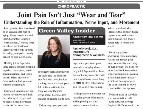 Newspaper, Text, Person. Text: PAID SPONSORED CONTENT CHIROPRACTIC Joint Pain Isn't Just "Wear and Tear" Understanding the Role of Inflammation, Nerve Input, and Movement Joint pain is often dismissed When combined with as an unavoidable part of Green Valley Insider therapies that support tissue aging. Many people are told regeneration and reduce Advice from local experts their discomfort is simply inflammation the body is "wear and tear." leaving them better able to repair and to believe medication or adapt. Rachel Novak, D.C., surgery are the only options. Inspired Life For many patients, In reality joint pain is rarely Chiropractic