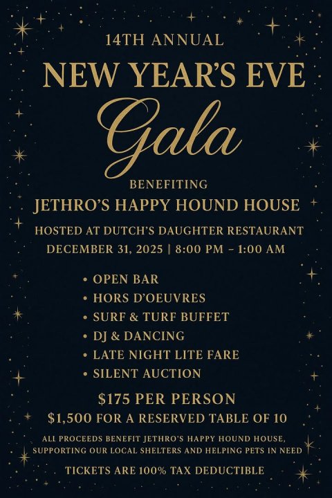 Advertisement, Poster, Book. Text: 14TH ANNUAL NEW YEAR'S EVE Gala BENEFITING JETHRO'S HAPPY HOUND HOUSE HOSTED AT DUTCH'S DAUGHTER RESTAURANT DECEMBER 31, 2025 I 8:00 PM - 1:00 AM OPEN BAR HORS D'OEUVRES SURF &amp; TURF BUFFET LATE NIGHT LITE FARE SILENT AUCTION $175 PER PERSON $1,500 FOR A RESERVED TABLE OF 10 ALL PROCEEDS BENEFIT JETHRO'S HAPPY HOUND HOUSE, SUPPORTING OUR LOCAL SHELTERS AND HELPING PETS IN NEED TICKETS ARE 100% TAX DEDUCTIBLE
