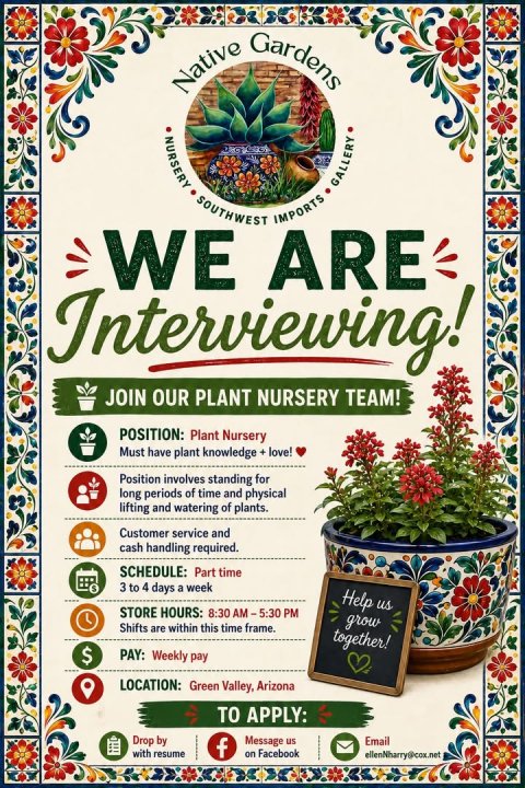 Advertisement, Herbal, Poster. Text: Native Gardens NURSERY GALLERY SOUTHWEST IMPORTS WE ARE Interviewing! JOIN OUR PLANT NURSERY TEAM! POSITION: Plant Nursery Must have plant knowledge + love! Position involves standing for long periods of time and physical lifting and watering of plants. Customer service and cash handling required. SCHEDULE: Part time 3 to 4 days a week Help us STORE HOURS: 8:30 AM-5:30 PM grow Shifts are within this time frame. together! $ PAY: Weekly pay LOCATION: Green Valley, Arizona TO APPLY: Drop by Message us Email with resume f on Facebook ellenNharry@cox.net
