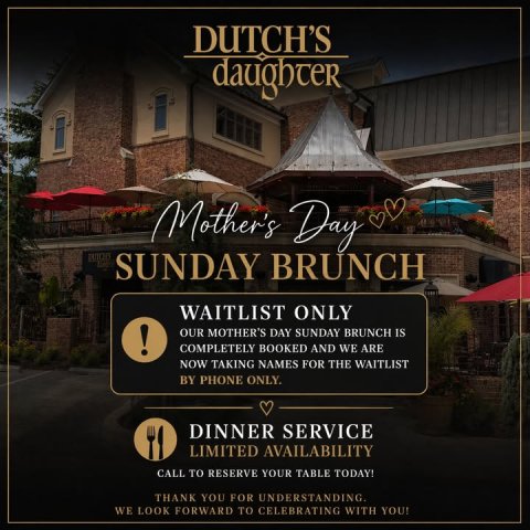 Advertisement, Poster, Road Sign. Text: DUTCH'S daughter Mother's Day SUNDAY BRUNCH WAITLIST ONLY ! OUR MOTHER'S DAY SUNDAY BRUNCH IS COMPLETELY BOOKED AND WE ARE NOW TAKING NAMES FOR THE WAITLIST BY PHONE ONLY. DINNER SERVICE LIMITED AVAILABILITY CALL TO RESERVE YOUR TABLE TODAY! THANK YOU FOR UNDERSTANDING. WE LOOK FORWARD TO CELEBRATING WITH YOU!