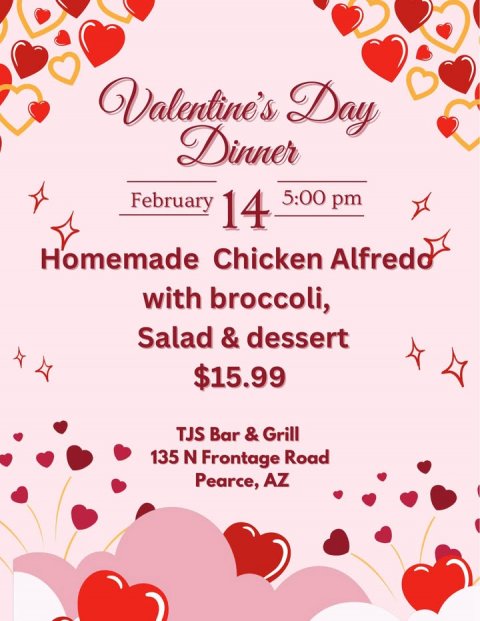 Advertisement, Poster, Greeting Card. Text: Valentine's Day Dinner 5:00 pm February 14 Homemade Chicken Alfredo with broccoli, Salad &amp; dessert $15.99 TJS Bar &amp; Grill 135 N Frontage Road Pearce, AZ