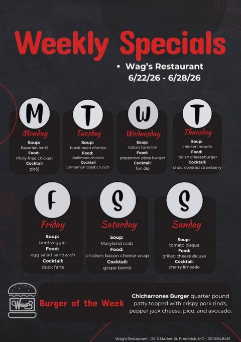 Advertisement, Poster, Text. Text: Weekly Specials Wag's Restaurant 6/22/26 - 6/28/26 M T T Thursday Monday Tuesday Wednesday Soup: Soup: Soup: Soup: chicken noodle Bavarian lentil black bean chorizo Italian tortellini Philly fried chicken Baltimore chicken Italian cheeseburger pepperoni pizza burger Cocktail: Cocktail Cocktail Cocktail: cinnamon toast crunch choc. covered strawberry pb&amp;j fun dip S S Friday Saturday Sunday Soup: Soup: Soup: beef veggie Maryland crab tomato bisque Food: Food: Food: egg salad sandwich chicken bacon cheese wrap grilled cheese deluxe Cocktail: Cocktail: Cocktail: duck farts cherry limeade grape bomb Chicharrones Burger quarter pound Burger of the Week patty