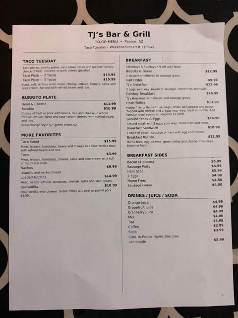 Text, Document, Invoice. Text: TJ's Bar &amp; Grill TO-GO MENU Pearce, AZ Taco Tuesday Weekend Breakfast Drinks BREAKFAST TACO TUESDAY $12.99 $13.99 2 biscuits smothered in gravy $15.99 Half Order $9.99 $12.99 sour cream Served with refried beans and rice Cowboy Breakfast $16.99 BURRITO PLATE