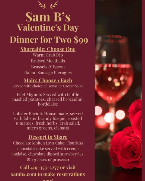 Advertisement, Poster, Rose. Text: Sam B's Valentine's Day Dinner for Two $99 Shareable: Choose One Warm Crab Dip Braised Meatballs Brussels &amp; Bacon Italian Sausage Pierogies Main: Choose 1 Each Served with choice of House or Caesar Salad Filet Mignon: Served with truffle mashed potatoes, charred broccolini, bordelaise Lobster Ravioli: House made, served with lobster brandy bisque. roasted micro greens, ciabatta Dessert to Share Chocolate Molten Lava Cake: Flourless chocolate cake served with creme anglaise, chocolate dipped strawberries, Call 419-353-2277 or visit sambs.com to make reservations