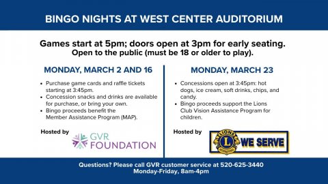 Advertisement, Poster, Page. Text: BINGO NIGHTS AT WEST CENTER AUDITORIUM Games start at 5pm; doors open at 3pm for early seating. Open to the public (must be 18 or older to play). MONDAY, MARCH 2 AND 16 MONDAY, MARCH 23 Purchase game cards and raffle tickets Concessions open at 3:45pm: hot dogs, ice cream, soft drinks, chips, and Concession snacks and drinks are available candy. for purchase, or bring your own. Bingo proceeds support the Lions Bingo proceeds benefit the Club Vision Assistance Program for Member Assistance Program (MAP). Hosted by Hosted by GVR WE SERVE FOUNDATION Questions? Please call