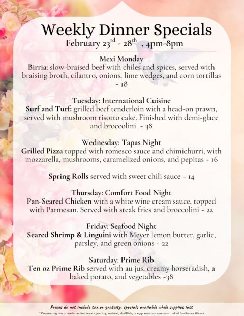 Text, Menu, Business Card. Text: Weekly Dinner Specials Mexi Monday Birria: slow-braised beef with chiles and spices, served with braising broth, cilantro, onions, lime wedges, and corn tortillas Tuesday: International Cuisine Surf and Turf: grilled beef tenderloin with a head-on prawn, served with mushroom risotto cake. Finished with demi-glace Wednesday: Tapas Night Grilled Pizza topped with romesco sauce and chimichurri, with mozzarella, mushrooms, caramelized onions, and pepitas - 16 Spring Rolls served with sweet chili sauce - 14 Thursday: Comfort Food Night Pan-Seared Chicken with a white wine cream sauce, topped with Parmesan. Served with steak fries and broccolini - 22 Friday: Seafood Night Seared