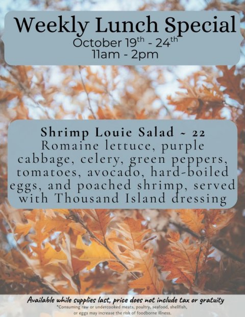Leaf, Tree, Vegetation. Text: Weekly Lunch Special Shrimp Louie Salad - 22 Romaine lettuce, purple cabbage, celery, green peppers, tomatoes, avocado, hard-boiled eggs, and poached shrimp, served with Thousand Island dressing Available while supplies last, price does not include tax or gratuity *Consuming raw or undercooked meats, poultry, seafood, shellfish, or eggs may increase the risk of foodborne illness.