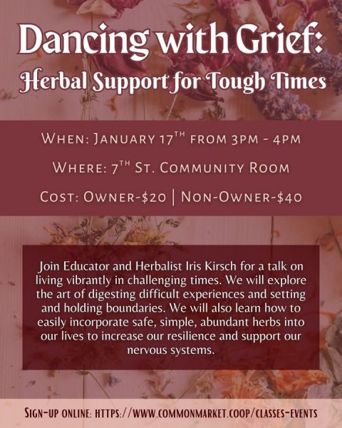 Advertisement, Poster, Herbal. Text: Dancing with Grief: Herbal Support for Tough Times WHEN: JANUARY 17TH FROM 3PM - 4PM WHERE: 7TH ST. COMMUNITY ROOM Join Educator and Herbalist Iris Kirsch for a talk on living vibrantly in challenging times. We will explore the art of digesting difficult experiences and setting and holding boundaries. We will also learn how to easily incorporate safe, simple, abundant herbs into our lives to increase our resilience and support our nervous systems.