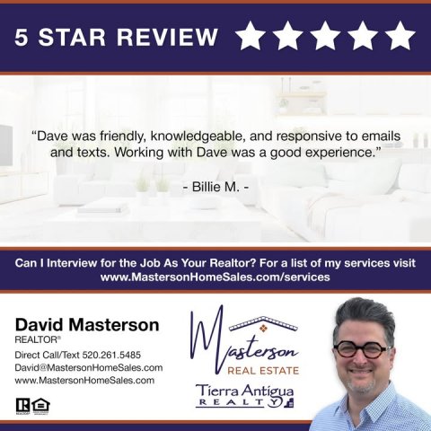 Advertisement, Poster, Person. Text: 5 STAR REVIEW "Dave was friendly, knowledgeable, and responsive to emails and texts. Working with Dave was a good experience." - Billie M. - Can I Interview for the Job As Your Realtor? For a list of my services visit www.MastersonHomeSales.com/services David Masterson Direct Call/Text 520.261.5485 David@MastersonHomeSales.com REAL ESTATE www.MastersonHomeSales.com Tierra Antigua