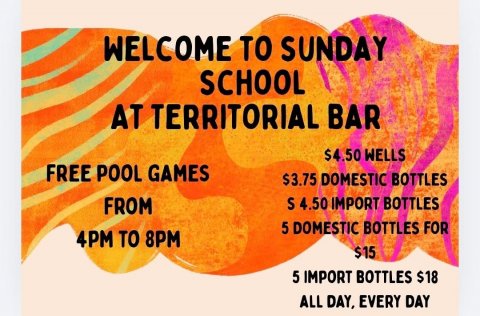 Advertisement, Poster, Paper. Text: WELCOME TO SUNDAY SCHOOL AT TERRITORIAL BAR $4.50 WELLS FREE POOL GAMES $3.75 DOMESTIC BOTTLES FROM S 4.50 IMPORT BOTTLES 5 DOMESTIC BOTTLES FOR 4PM TO 8PM $15 5 IMPORT BOTTLES $18 ALL DAY, EVERY DAY