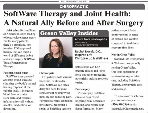Newspaper, Text, Person. Text: PAID SPONSORED CONTENT CHIROPRACTIC SoftWave Therapy and Joint Health: A Natural Ally Before and After Surgery Joint pain affects millions patients report faster of Americans, often leading Green Valley Insider improvements in range to joint replacement surgery. Advice from local experts of motion and comfort compared to traditional there's a promising non- invasive, FDA-approved recovery time lines. Rachel Novak, D.C., therapy that can make a Now in Green Valley Inspired Life world of difference before Chiropractic &amp; Wellness and after surgery: SoftWave Inspired Life Chiropractic Tissue Regeneration &amp; Wellness, now proudly Therapy.