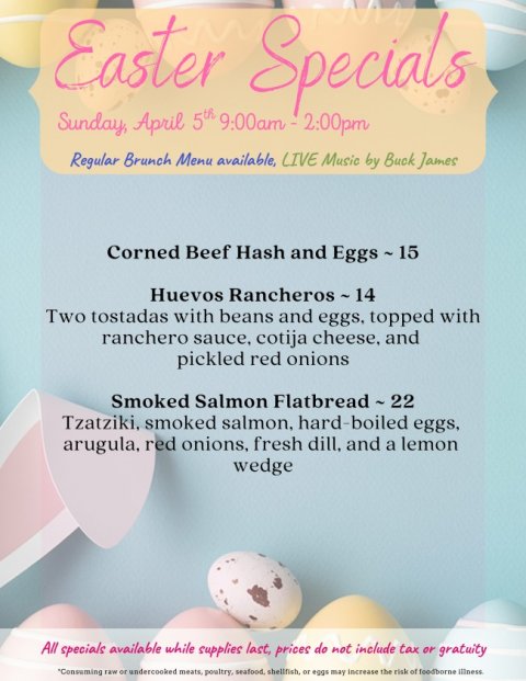 Advertisement, Poster, Business Card. Text: Easter Specials Sunday, April 5th 9:00am 2:00pm Regular Brunch Menu available, LIVE Music by Buck James Corned Beef Hash and Eggs - 15 Two tostadas with beans and eggs. topped with ranchero sauce, cotija cheese, and pickled red onions Smoked Salmon Flatbread - 22 Tzatziki, smoked salmon. hard-boiled eggs, arugula, red onions, fresh dill. and a lemon wedge All specials available while supplies last, prices do not include tax or gratuity