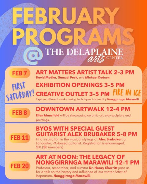 Advertisement, Poster, Business Card. Text: FEBRUARY PROGRAMS @ THE DELAPLAINE arts CENTER ART MATTERS ARTIST TALK 2-3 PM FEB 7 David Modler, Samuel Peck, and Michael Dodson. EXHIBITION OPENINGS 3-5 PM FIRST CREATIVE OUTLET 3-5 PM FIRE IN ICE SATURDAY! Explore different mark-making techniques inspired by Nonggirrngo Marawill DOWNTOWN ARTWALK 12-4 PM FEB 8 Ellen Mansfield will be showcasing ceramic art, clay sculpture and paintings. BYOS WITH SPECIAL GUEST GUITARIST ALEX BRUBAKER 5-8 PM FEB 11 Find inspiration in the musical stylings of Alex Brubaker, a Lancaster, PA-based guitarist. Registration is encouraged. $10 ($8 members) ART AT NOON: THE LEGACY OF NONGGIRRNGA MARAWILI 12-1 PM
