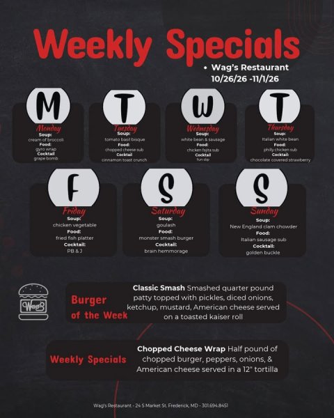 Advertisement, Poster, Text. Text: Weekly Specials Wag's Restaurant 10/26/26 -11/1/26 M T W T Monday Tuesday Wednesday Soup: Soup: Soup: Soup Italian white bean Food Food chopped cheese sub phily chicken sub Cocktail Cocktail Cocktail grape bomb chocolate covered strawberry S S Friday Saturday Sunday Soup: Soup: Soup: chicken vegetable goulash New England clam chowder Food: Italian sausage sub Cocktail: brain hemmorage golden buckle Classic Smash Smashed