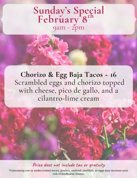Advertisement, Poster, Petal. Text: Sunday's Special Chorizo &amp; Egg Baja Tacos - 16 Scrambled eggs and chorizo topped with cheese, pico de gallo, and a cilantro-lime cream Price does not include tax or gratuity *Consuming raw or undercooked meats, poultry, seafood, shellfish, or eggs may increase your risk of foodborne illness.