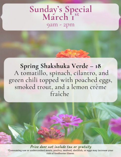 Petal, Advertisement, Herbal. Text: Sunday's Special March I st Spring Shakshuka Verde - 18 A tomatillo, spinach, cilantro, and green chili topped with poached eggs, smoked trout, and a lemon crème fraîche Price does not include tax or gratuity *Consuming raw or undercooked meats, poultry, seafood, shellfish, or eggs may increase your risk of foodborne illness.