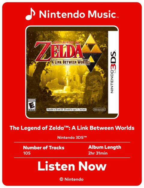 Advertisement, Poster. Text: Nintendo Music™ ZELDA THE LEGEND OF A LINK BETWEEN WORLDS 3DS NINTENDO EVERYONE E Nintendo The Legend of Zelda™: A Link Between Worlds Nintendo 3DS™ Number of Tracks Album Length 105 2hr 31min Listen Now © Nintendo