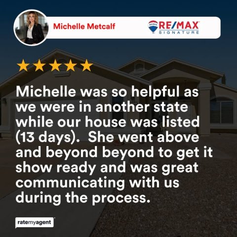 Person, Advertisement, Poster. Text: Michelle Metcalf RE/MAX SIGNATURE Michelle was so helpful as we were in another state while our house was listed (13 days). She went above and beyond beyond to get it show ready and was great communicating with us during the process. ratemyagent