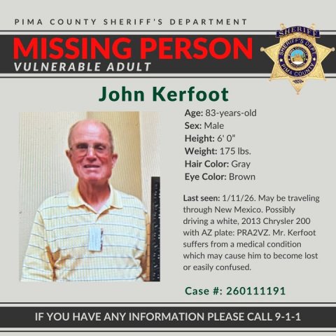 Adult, Man, Person. Text: PIMA COUNTY SHERIFF'S DEPARTMENT MISSING PERSON VULNERABLE ADULT John Kerfoot Age: 83-years-old Sex: Male Height: 6'0" Weight: 175 lbs. Hair Color: Gray Eye Color: Brown Last seen: 1/11/26. May be traveling through New Mexico. Possibly driving a white, 2013 Chrysler 200 with AZ plate: PRA2VZ. Mr. Kerfoot suffers from a medical condition which may cause him to become lost or easily confused. Case #: 260111191 IF YOU HAVE ANY INFORMATION PLEASE CALL 9-1-1