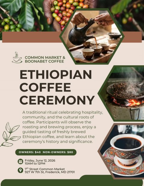 Advertisement, Poster, Cup. Text: COMMON MARKET &amp; BOONABET COFFEE ETHIOPIAN COFFEE CEREMONY A traditional ritual celebrating hospitality, community, and the cultural roots of coffee. Participants will observe the roasting and brewing process, enjoy a guided tasting of freshly brewed Ethiopian coffee, and learn about the ceremony's history and significance. OWNERS: $40 NON-OWNERS: $80 Friday, June 12, 2026 10AM to 12PM 7th Street Common Market 927 W 7th St, Frederick, MD 21701