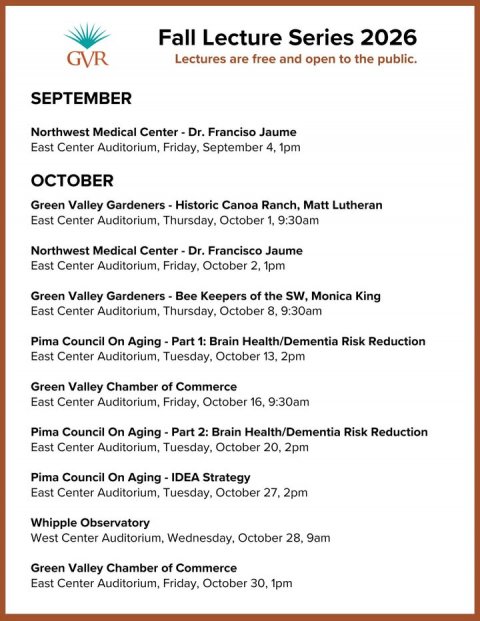 Menu, Text, Page. Text: Fall Lecture Series 2026 GVR Lectures are free and open to the public. SEPTEMBER Northwest Medical Center-Dr. Franciso Jaume East Center Auditorium, Friday, September 4. 1pm OCTOBER Green Valley Gardeners - Historic Canoa Ranch, Matt Lutheran East Center Auditorium, Thursday, October 1, 9:30am Northwest Medical Center-Dr. Francisco Jaume East Center Auditorium, Friday, October 2, 1pm Green Valley Gardeners - Bee Keepers of the SW, Monica King East Center Auditorium, Thursday, October 8, 9:30am Pima Council On Aging-Part 1: Brain Health/Dementia Risk Reduction East Center Auditorium, Tuesday, October 13, 2pm Green Valley Chamber of Commerce East Center Auditorium, Friday, October 16. 9:30am Pima Council On