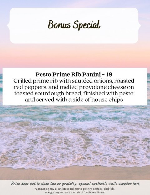 Sea, Advertisement, Beach. Text: Bonus Special Pesto Prime Rib Panini~18 Grilled prime rib with sautéed onions, roasted red peppers, and melted provolone cheese on toasted sourdough bread, finished with pesto and served with a side of house chips Price does not include tax or gratuity, special available while supplies last *Consuming raw or undercooked meats, poultry, seafood, shellfish, or eggs may increase the risk of foodborne illness.