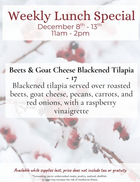 Advertisement, Poster, Ice. Text: Weekly Lunch Special December 8th - 13th Beets &amp; Goat Cheese Blackened Tilapia Blackened tilapia served over roasted beets, goat cheese, pecans, carrots, and red onions, with a raspberry vinaigrette Available while supplies last, price does not include tax or gratuity *Consuming raw or undercooked meats, poultry, seafood, shellfish, or eggs may increase the risk of foodborne illness.