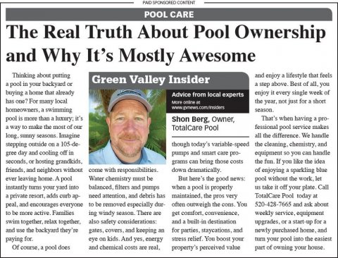 Newspaper, Text, Person. Text: PAID SPONSORED CONTENT POOL CARE The Real Truth About Pool Ownership and Why It's Mostly Awesome Thinking about putting and enjoy a lifestyle that feels Green Valley Insider a pool in your backyard or a step above. Best of all. you buying a home that already enjoy it every single week of Advice from local experts has one? For many local the year, not just for 2 short pool is more than a luxury: it's Shon Berg, Owner, TotalCare Pool fessional pool service makes a way to