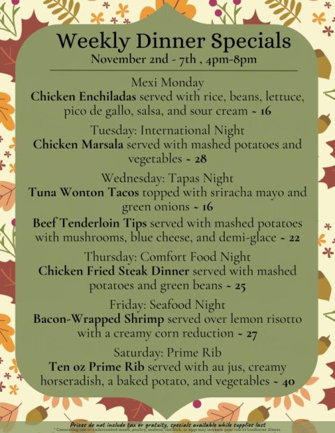 Advertisement, Poster, Text. Text: Weekly Dinner Specials November 2nd-7th, 4pm-8pm Mexi Monday Chicken Enchiladas served with rice, beans, lettuce, pico de gallo, salsa, and sour cream - 16 Tuesday: International Night Chicken Marsala served with mashed potatoes and vegetables - 28 Wednesday: Tapas Night Tuna Wonton Tacos topped with sriracha mayo and green onions - 16 Beef Tenderloin Tips served with mashed potatoes with mushrooms, blue cheese, and demi-glace - 22 Thursday: Comfort Food Night Chicken Fried Steak Dinner served with mashed potatoes and green beans - 25 Friday: Seafood Night Bacon-Wrapped Shrimp served over lemon risotto with a creamy corn reduction - 27 Saturday: Prime Rib Ten oz Prime Rib served with au jus, creamy