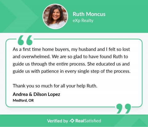 Text, Person, Face. Text: Ruth Moncus eXp Realty " As a first time home buyers, my husband and I felt so lost and overwhelmed. We are so glad to have found Ruth to guide us through the entire process. She educated us and guide us with patience in every single step of the process. Thank you so much for all your help Ruth. Andrea &amp; Dilson Lopez Medford, OR " Verified by RealSatisfied