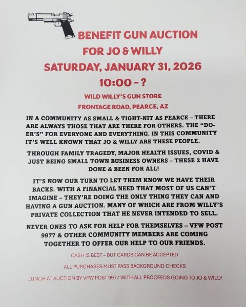 Advertisement, Poster, Handgun. Text: BENEFIT GUN AUCTION FOR JO &amp; WILLY SATURDAY, JANUARY 31, 2026 WILD WILLY'S GUN STORE FRONTAGE ROAD, PEARCE, AZ IN A COMMUNITY AS SMALL &amp; TIGHT-NIT AS PEARCE-THERE ARE ALWAYS THOSE THAT ARE THERE FOR OTHERS. THE "DO- ER'S" FOR EVERYONE AND EVERYTHING. IN THIS COMMUNITY IT'S WELL KNOWN THAT JO &amp; WILLY ARE THESE PEOPLE. THROUGH FAMILY TRAGEDY, MAJOR HEALTH ISSUES, COVID &amp; JUST BEING SMALL TOWN BUSINESS OWNERS-THESE 2 HAVE DONE &amp; BEEN FOR ALL! IT'S NOW OUR TURN TO LET THEM KNOW WE HAVE THEIR BACKS. WITH A FINANCIAL NEED THAT MOST OF US CAN'T