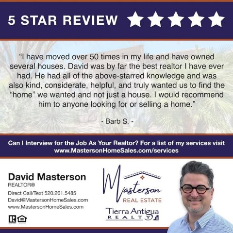 Advertisement, Poster, Person. Text: 5 STAR REVIEW "I have moved over 50 times in my life and have owned several houses. David was by far the best realtor I have ever had. Не had all of the above-starred knowledge and was also kind, considerate, helpful, and truly wanted us to find the "home" we wanted and not just a house. I would recommend him to anyone looking for or selling a home." Can I Interview for the Job As Your Realtor? For a list of my services visit www.MastersonHomeSales.com/services David Masterson REALTOR® Direct Call/Text 520.261.5485 David@MastersonHomeSales.com REAL ESTATE www.MastersonHomeSales.com Tierra Antigua REALT
