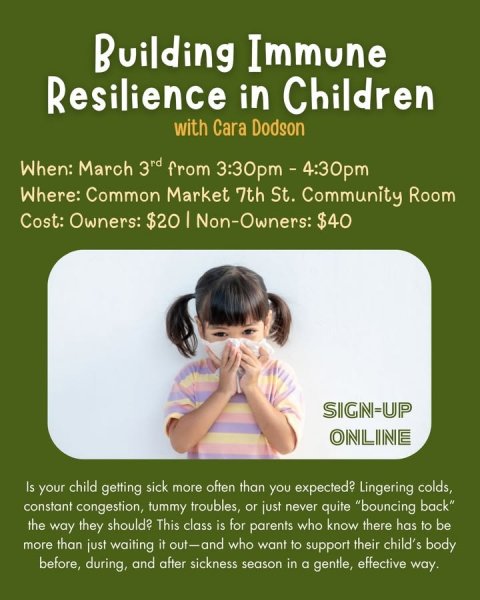 Advertisement, Poster, Person. Text: Building Immune Resilience in Children with Cara Dodson When: March 3rd from 3:30pm - 4:30pm Where: Common Market 7th St. Community Room Cost: Owners: $20 I Non-Owners: $40 SIGN-UP ONLINE Is your child getting sick more often than you expected? Lingering colds, constant congestion, tummy troubles, or just never quite "bouncing back" the way they should? This class is for parents who know there has to be more than just waiting it out-and who want to support their child's body before, during, and after sickness season in a gentle, effective way.