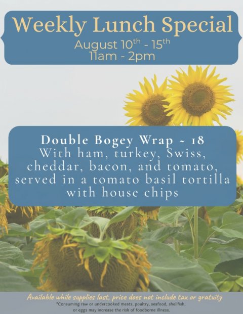 Flower, Sunflower, Poster. Text: Weekly Lunch Special Double Bogey Wrap - 18 With ham, turkey, Swiss, cheddar, bacon, and tomato, served in a tomato basil tortilla with house chips Available while supplies last, price does not include tax or gratuity *Consuming raw or undercooked meats, poultry, seafood, shellfish, or eggs may increase the risk of foodborne illness.