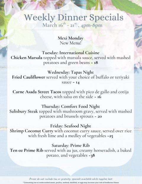 Text, Poster, Menu. Text: Weekly Dinner Specials March 16th-21" 4pm-8pm Mexi Monday New Menu! Tuesday: International Cuisine Chicken Marsala topped with marsala sauce, served with mashed potatoes and green beans - 18 Wednesday: Tapas Night Fried Cauliflower served with your choice of buffalo or teriyaki Carne Asada Street Tacos topped with pico de gallo and cotija cheese, with salsa on the side - 16 Thursday: Comfort Food Night Salisbury Steak topped with mushroom gravy, served with mashed potatoes and brussels sprouts - 20 Friday: Seafood Night Shrimp Coconut Curry with coconut curry sauce, served over rice with fresh lime and a medley of vegetables S-25 Saturday: Prime Rib Ten