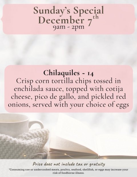 Page, Book, Business Card. Text: Sunday's Special December 7 th Chilaquiles - 14 Crisp corn tortilla chips tossed in enchilada sauce, topped with cotija cheese, pico de gallo, and pickled red onions, served with your choice of eggs Price does not include tax or gratuity *Consuming raw or undercooked meats, poultry, seafood, shellfish, or eggs may increase your risk of foodborne illness.