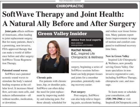 Newspaper, Text, Person. Text: PAID SPONSORED CONTENT CHIROPRACTIC Soft tWave Therapy and Joint Health: A Natural Ally Before and After Surgery Joint pain affects millions and reduce scan tissue forma- of Americans, often leading Green Valley Insider tion. Many patients report to joint replacement surgery. faster improvements in range Advice from local experts But for many patients, there's of motion and comfort com- More online at pared to traditional recovery FDA-approved therapy that time lines. Rachel Novak, can make a world of differ- D.C., Inspired Life ence before and after surgery: Now in Green Valley Chiropractic &amp; Wellness SoftWave Tissue