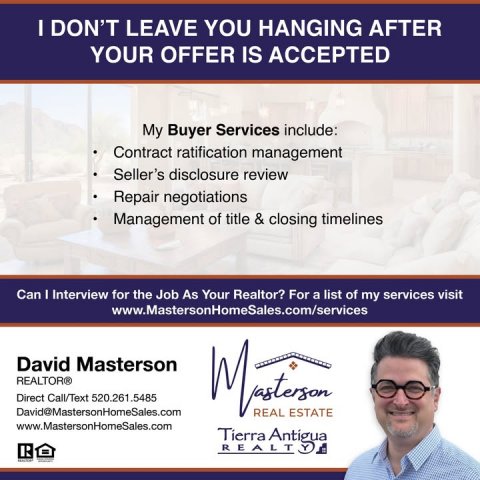 Advertisement, Poster, Person. Text: I DON'T LEAVE YOU HANGING AFTER YOUR OFFER IS ACCEPTED My Buyer Services include: Contract ratification management Seller's disclosure review Repair negotiations Management of title &amp; closing timelines Can I Interview for the Job As Your Realtor? For a list of my services visit www.MastersonHomeSales.com/services David Masterson REALTOR® Direct Call/Text 520.261.5485 David@MastersonHomeSales.com REAL ESTATE www.MastersonHomeSales.com Tierra Antigua R
