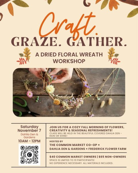 Advertisement, Poster, QR Code. Text: GRAZE. GATHER. A DRIED FLORAL WREATH WORKSHOP Saturday JOIN US FOR A COZY FALL MORNING OF FLOWERS, November 7 CREATIVITY &amp; SEASONAL REFRESHMENTS! CLASS WILL BE HELD IN THE BEAUTIFUL COVERED DAHLIA DEN- Dahlia Den &amp; RAIN OR SHINE! Gardens HOSTED BY THE COMMON MARKET CO-OP x DAHLIA DEN &amp; GARDENS x FREDERICK FLOWER FARM $40 COMMON MARKET OWNERS I $65 NON-OWNERS SPACE IS LIMITED TO 10 PARTICIPANTSS